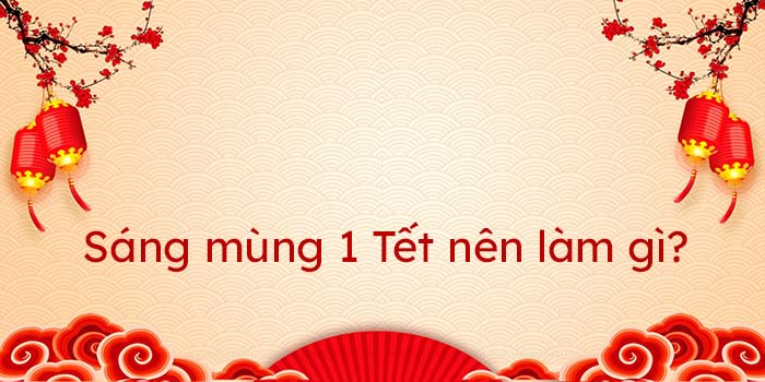 Mùng 1 Tết nên làm gì để may mắn? - Những điều nên làm trong ngày mùng 1 Tết