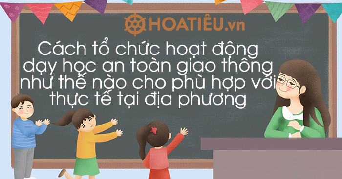 Cách tổ chức hoạt động dạy học an toàn giao thông như thế nào cho phù hợp với thực tế tại địa phương