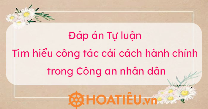 Đáp án Tự luận Tìm hiểu công tác cải cách hành chính trong Công an nhân dân 2022