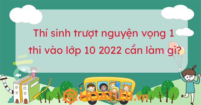Trượt nguyện vọng 1 vào lớp 10 thí sinh cần lưu ý những gì?