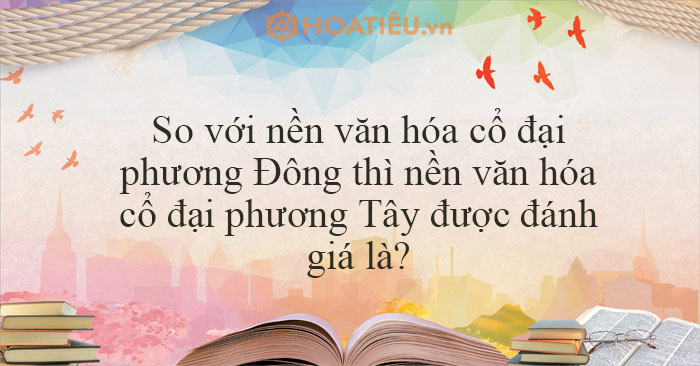 So với nền văn hóa cổ đại phương Đông thì nền văn hóa cổ đại phương Tây được đánh giá là?