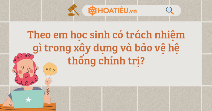 Theo em học sinh có trách nhiệm gì trong xây dựng và bảo vệ hệ thống chính trị?