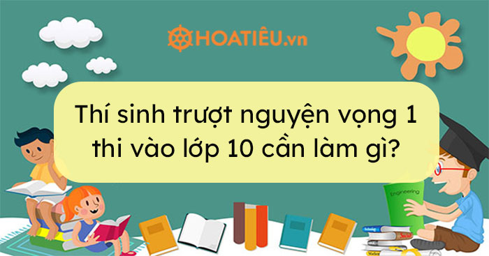 Trượt nguyện vọng 1 vào lớp 10 thí sinh cần lưu ý những gì?