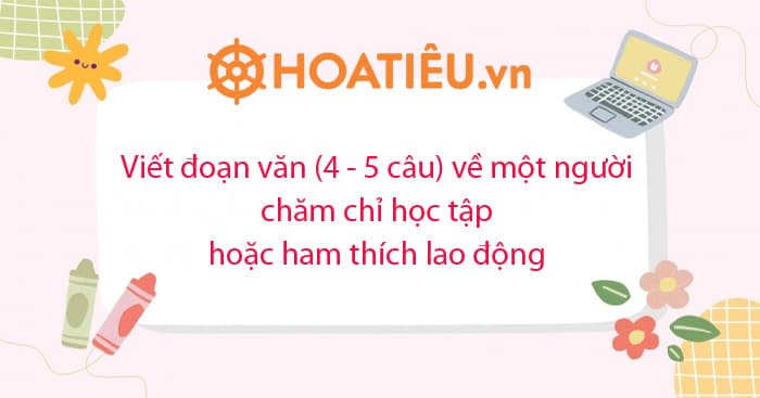 Viết đoạn văn (4 – 5 câu) về một người chăm chỉ học tập hoặc ham thích lao động